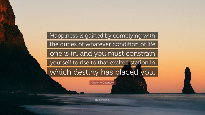 Giacomo Casanova Quote: “Happiness is gained by complying with the duties of whatever condition of life one is in, and you must constrain yourself to rise to that exalted station in which destiny has placed you.”