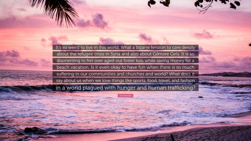Jen Hatmaker Quote: “It’s so weird to live in this world. What a bizarre tension to care deeply about the refugee crisis in Syria and also about Gilmore Girls. It is so disorienting to fret over aged-out foster kids while saving money for a beach vacation. Is it even okay to have fun when there is so much suffering in our communities and churches and world? What does it say about us when we love things like sports, food, travel, and fashion in a world plagued with hunger and human trafficking?”