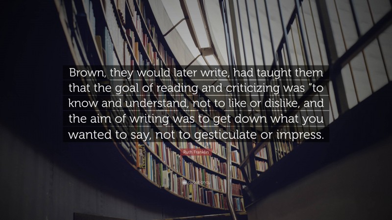 Ruth Franklin Quote: “Brown, they would later write, had taught them that the goal of reading and criticizing was “to know and understand, not to like or dislike, and the aim of writing was to get down what you wanted to say, not to gesticulate or impress.”