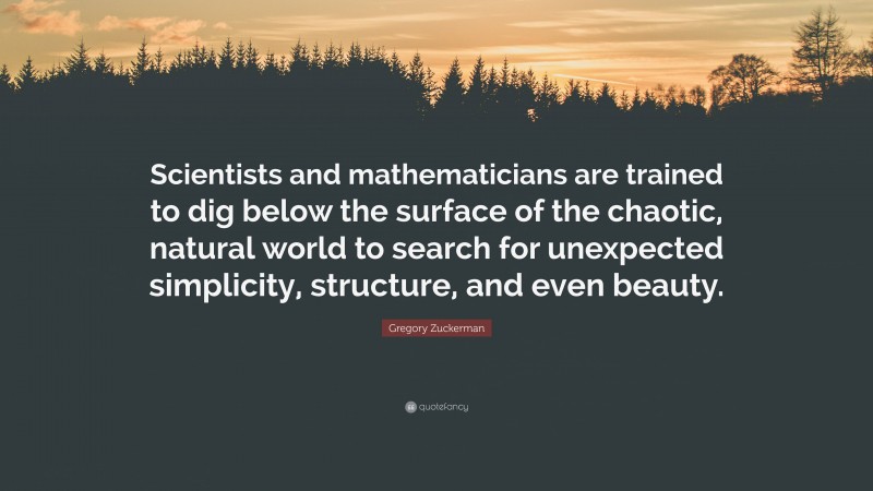 Gregory Zuckerman Quote: “Scientists and mathematicians are trained to dig below the surface of the chaotic, natural world to search for unexpected simplicity, structure, and even beauty.”