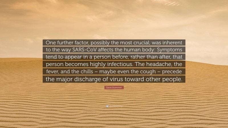 David Quammen Quote: “One further factor, possibly the most crucial, was inherent to the way SARS-CoV affects the human body: Symptoms tend to appear in a person before, rather than after, that person becomes highly infectious. The headache, the fever, and the chills – maybe even the cough – precede the major discharge of virus toward other people.”