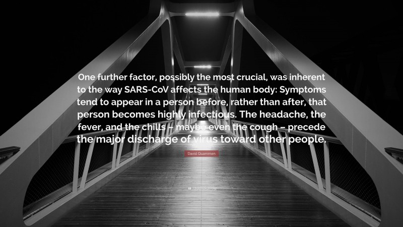 David Quammen Quote: “One further factor, possibly the most crucial, was inherent to the way SARS-CoV affects the human body: Symptoms tend to appear in a person before, rather than after, that person becomes highly infectious. The headache, the fever, and the chills – maybe even the cough – precede the major discharge of virus toward other people.”