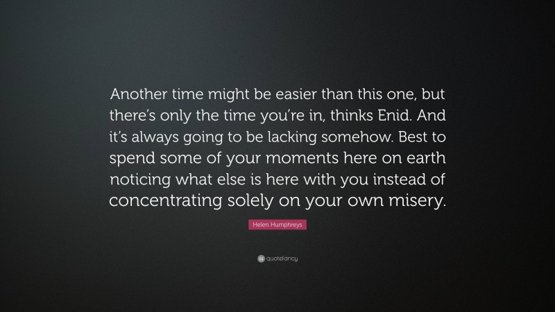 Helen Humphreys Quote: “Another time might be easier than this one, but there’s only the time you’re in, thinks Enid. And it’s always going to be lacking somehow. Best to spend some of your moments here on earth noticing what else is here with you instead of concentrating solely on your own misery.”