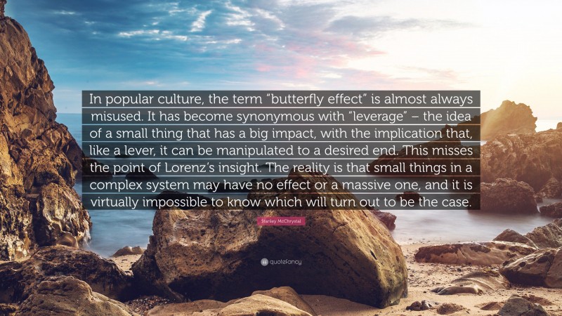 Stanley McChrystal Quote: “In popular culture, the term “butterfly effect” is almost always misused. It has become synonymous with “leverage” – the idea of a small thing that has a big impact, with the implication that, like a lever, it can be manipulated to a desired end. This misses the point of Lorenz’s insight. The reality is that small things in a complex system may have no effect or a massive one, and it is virtually impossible to know which will turn out to be the case.”