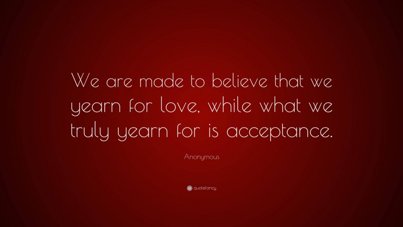 Anonymous Quote: “We are made to believe that we yearn for love, while what we truly yearn for is acceptance.”