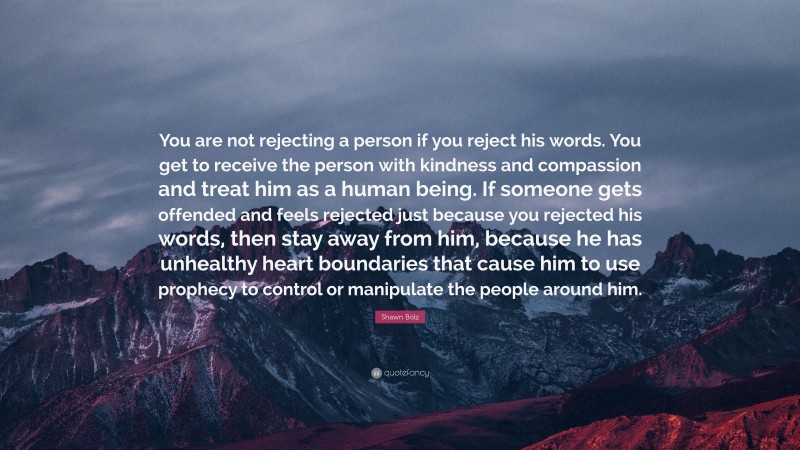 Shawn Bolz Quote: “You are not rejecting a person if you reject his words. You get to receive the person with kindness and compassion and treat him as a human being. If someone gets offended and feels rejected just because you rejected his words, then stay away from him, because he has unhealthy heart boundaries that cause him to use prophecy to control or manipulate the people around him.”