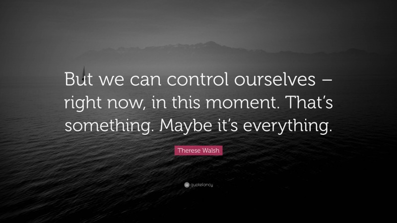 Therese Walsh Quote: “But we can control ourselves – right now, in this moment. That’s something. Maybe it’s everything.”
