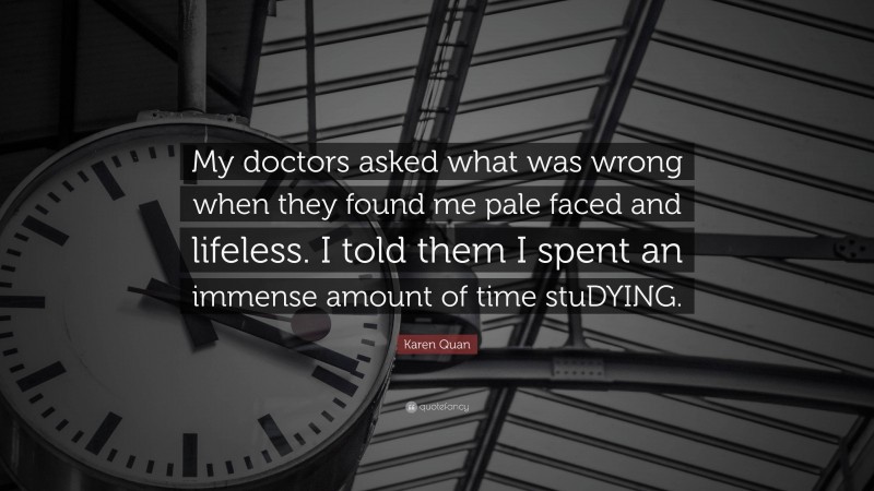 Karen Quan Quote: “My doctors asked what was wrong when they found me pale faced and lifeless. I told them I spent an immense amount of time stuDYING.”