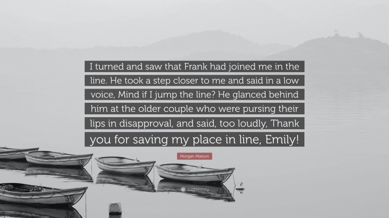 Morgan Matson Quote: “I turned and saw that Frank had joined me in the line. He took a step closer to me and said in a low voice, Mind if I jump the line? He glanced behind him at the older couple who were pursing their lips in disapproval, and said, too loudly, Thank you for saving my place in line, Emily!”