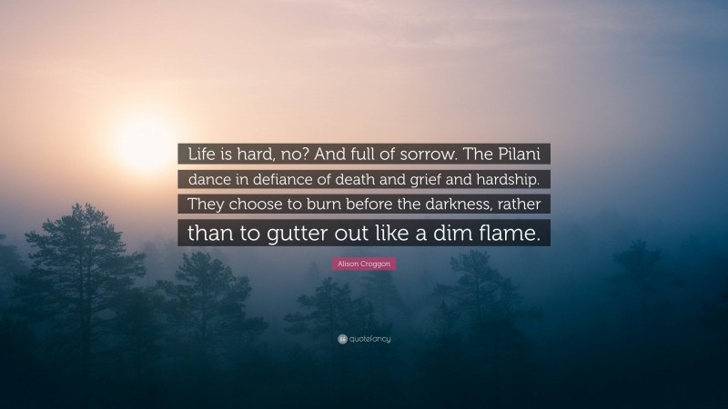 Alison Croggon Quote: “Life is hard, no? And full of sorrow. The Pilani dance in defiance of death and grief and hardship. They choose to burn before the darkness, rather than to gutter out like a dim flame.”