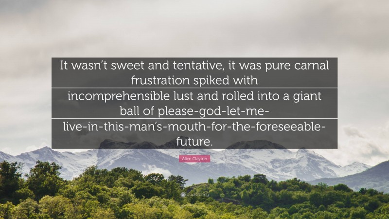 Alice Clayton Quote: “It wasn’t sweet and tentative, it was pure carnal frustration spiked with incomprehensible lust and rolled into a giant ball of please-god-let-me-live-in-this-man’s-mouth-for-the-foreseeable-future.”
