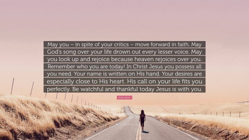 Susie Larson Quote: “May you – in spite of your critics – move forward in faith. May God’s song over your life drown out every lesser voice. May you look up and rejoice because heaven rejoices over you. Remember who you are today! In Christ Jesus you possess all you need. Your name is written on His hand. Your desires are especially close to His heart. His call on your life fits you perfectly. Be watchful and thankful today Jesus is with you.”