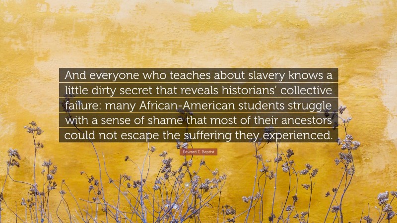 Edward E. Baptist Quote: “And everyone who teaches about slavery knows a little dirty secret that reveals historians’ collective failure: many African-American students struggle with a sense of shame that most of their ancestors could not escape the suffering they experienced.”