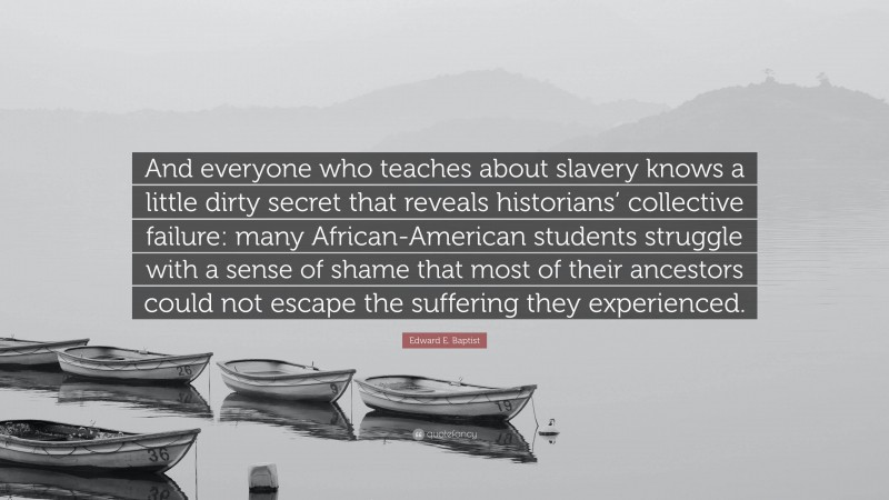 Edward E. Baptist Quote: “And everyone who teaches about slavery knows a little dirty secret that reveals historians’ collective failure: many African-American students struggle with a sense of shame that most of their ancestors could not escape the suffering they experienced.”