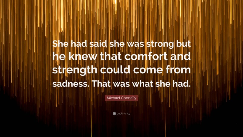 Michael Connelly Quote: “She had said she was strong but he knew that comfort and strength could come from sadness. That was what she had.”