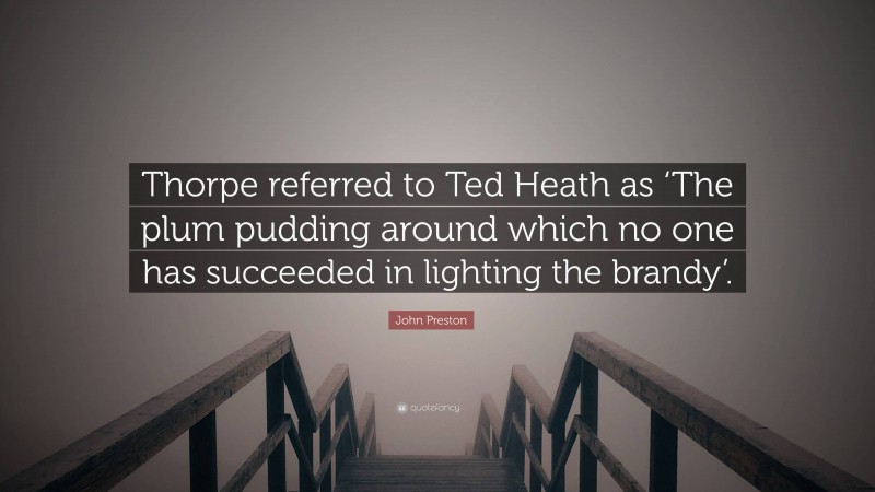 John Preston Quote: “Thorpe referred to Ted Heath as ‘The plum pudding around which no one has succeeded in lighting the brandy’.”