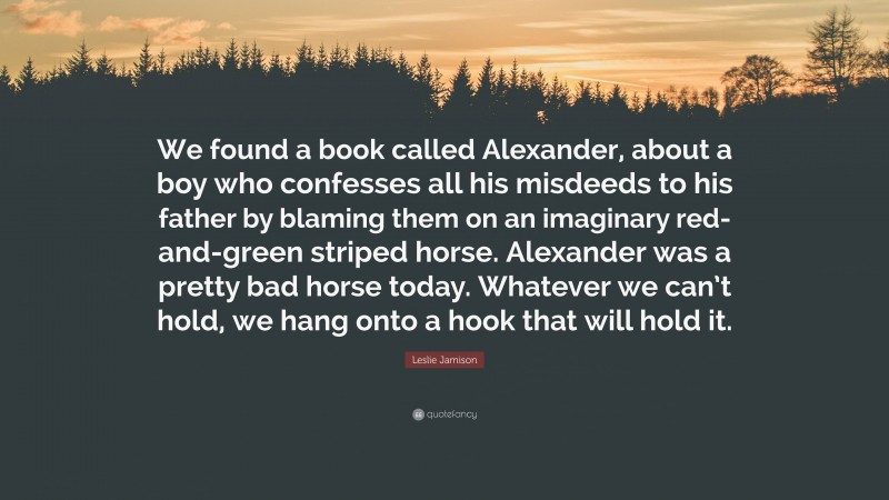 Leslie Jamison Quote: “We found a book called Alexander, about a boy who confesses all his misdeeds to his father by blaming them on an imaginary red-and-green striped horse. Alexander was a pretty bad horse today. Whatever we can’t hold, we hang onto a hook that will hold it.”