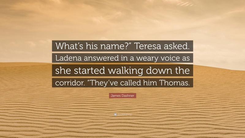 James Dashner Quote: “What’s his name?” Teresa asked. Ladena answered in a weary voice as she started walking down the corridor. “They’ve called him Thomas.”