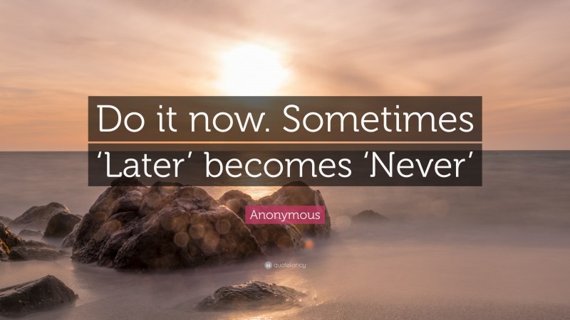 Anonymous Quote: “Do it now. Sometimes ‘Later’ becomes ‘Never.”