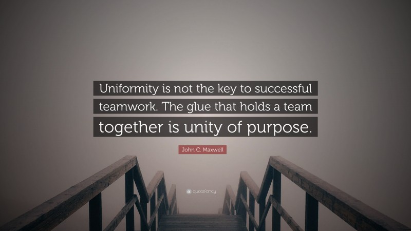 John C. Maxwell Quote: “Uniformity is not the key to successful teamwork. The glue that holds a team together is unity of purpose.”