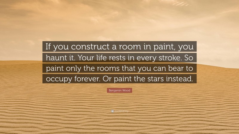 Benjamin Wood Quote: “If you construct a room in paint, you haunt it. Your life rests in every stroke. So paint only the rooms that you can bear to occupy forever. Or paint the stars instead.”