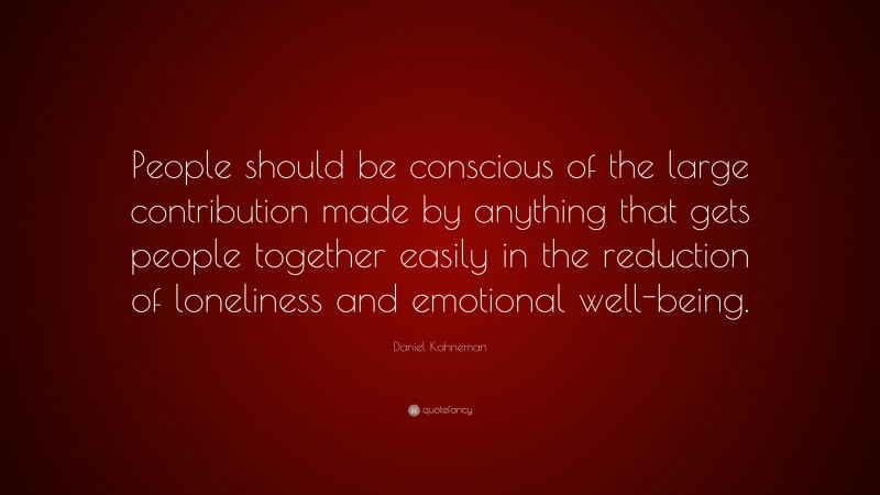 Daniel Kahneman Quote: “People should be conscious of the large contribution made by anything that gets people together easily in the reduction of loneliness and emotional well-being.”