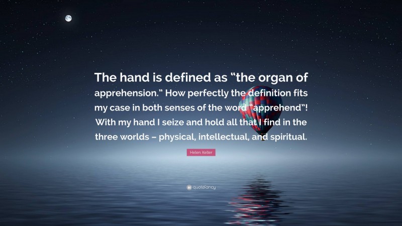 Helen Keller Quote: “The hand is defined as “the organ of apprehension.” How perfectly the definition fits my case in both senses of the word “apprehend”! With my hand I seize and hold all that I find in the three worlds – physical, intellectual, and spiritual.”