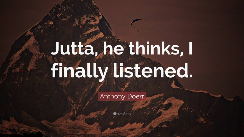 Anthony Doerr Quote: “Jutta, he thinks, I finally listened.”