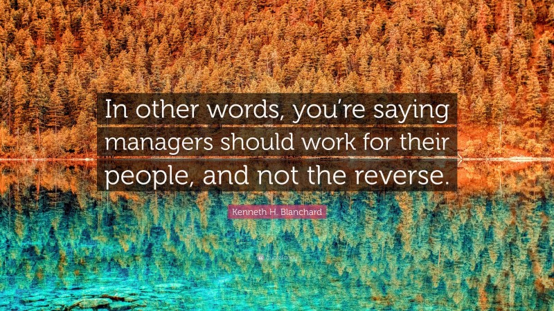 Kenneth H. Blanchard Quote: “In other words, you’re saying managers should work for their people, and not the reverse.”