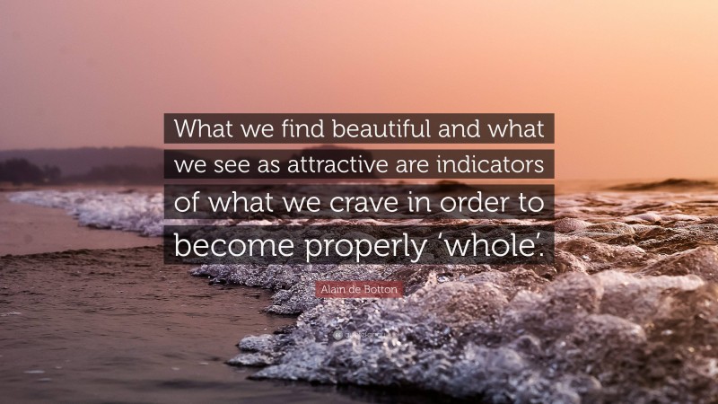 Alain de Botton Quote: “What we find beautiful and what we see as attractive are indicators of what we crave in order to become properly ‘whole’.”