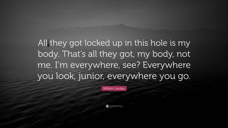 William Landay Quote: “All they got locked up in this hole is my body. That’s all they got, my body, not me. I’m everywhere, see? Everywhere you look, junior, everywhere you go.”