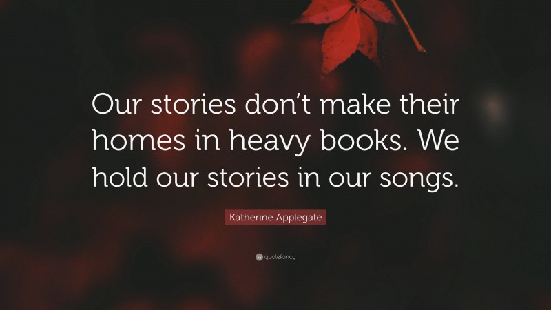 Katherine Applegate Quote: “Our stories don’t make their homes in heavy books. We hold our stories in our songs.”