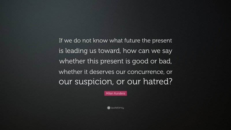 Milan Kundera Quote: “If we do not know what future the present is leading us toward, how can we say whether this present is good or bad, whether it deserves our concurrence, or our suspicion, or our hatred?”
