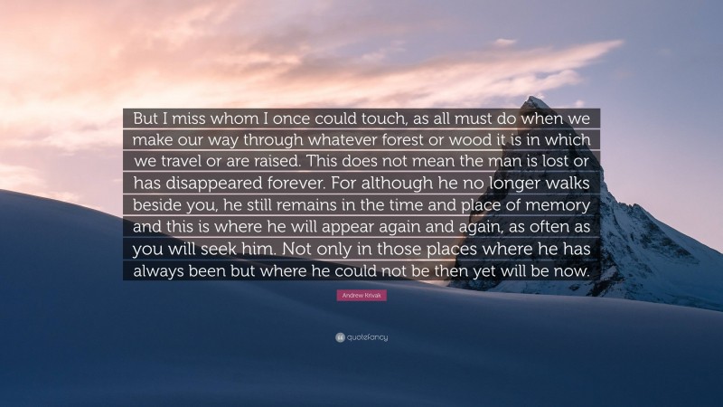 Andrew Krivak Quote: “But I miss whom I once could touch, as all must do when we make our way through whatever forest or wood it is in which we travel or are raised. This does not mean the man is lost or has disappeared forever. For although he no longer walks beside you, he still remains in the time and place of memory and this is where he will appear again and again, as often as you will seek him. Not only in those places where he has always been but where he could not be then yet will be now.”