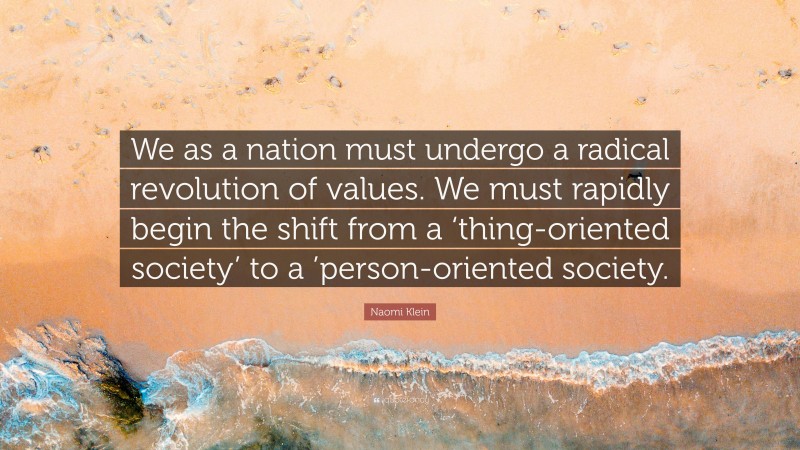 Naomi Klein Quote: “We as a nation must undergo a radical revolution of values. We must rapidly begin the shift from a ‘thing-oriented society’ to a ’person-oriented society.”