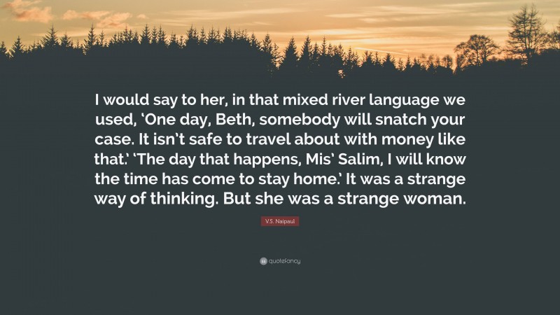 V.S. Naipaul Quote: “I would say to her, in that mixed river language we used, ‘One day, Beth, somebody will snatch your case. It isn’t safe to travel about with money like that.’ ‘The day that happens, Mis’ Salim, I will know the time has come to stay home.’ It was a strange way of thinking. But she was a strange woman.”