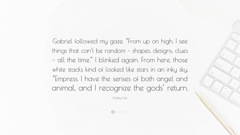 Kresley Cole Quote: “Gabriel followed my gaze. “From up on high, I see things that can’t be random – shapes, designs, clues – all the time.” I blinked again. From here, those white stacks kind of looked like stars in an inky sky. “Empress, I have the senses of both angel and animal, and I recognize the gods’ return.”