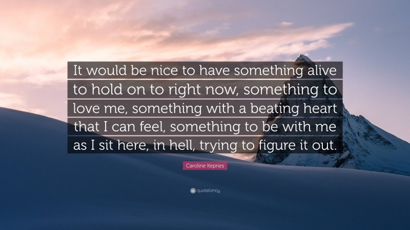 Caroline Kepnes Quote: “It would be nice to have something alive to hold on to right now, something to love me, something with a beating heart that I can feel, something to be with me as I sit here, in hell, trying to figure it out.”