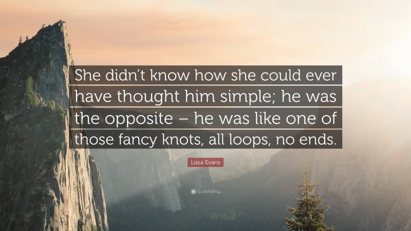 Lissa Evans Quote: “She didn’t know how she could ever have thought him simple; he was the opposite – he was like one of those fancy knots, all loops, no ends.”