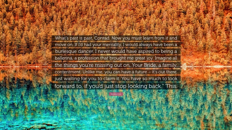 Kresley Cole Quote: “What’s past is past, Conrad. Now you must learn from it and move on. If I’d had your mentality, I would always have been a burlesque dancer. I never would have aspired to being a ballerina, a profession that brought me great joy. Imagine all the things you’re missing out on. Your Bride, a family, contentment. Unlike me, you can have a future – it’s out there, just waiting for you to claim it. You have so much to look forward to, if you’d just stop looking back.” This.”
