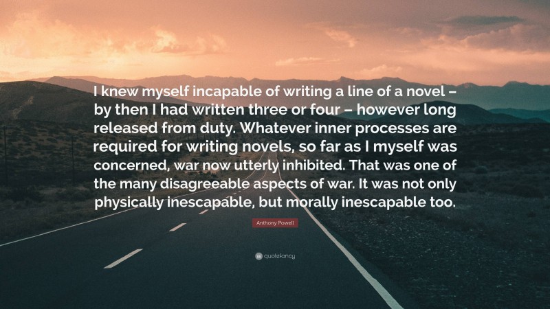 Anthony Powell Quote: “I knew myself incapable of writing a line of a novel – by then I had written three or four – however long released from duty. Whatever inner processes are required for writing novels, so far as I myself was concerned, war now utterly inhibited. That was one of the many disagreeable aspects of war. It was not only physically inescapable, but morally inescapable too.”