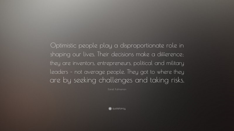 Daniel Kahneman Quote: “Optimistic people play a disproportionate role in shaping our lives. Their decisions make a difference; they are inventors, entrepreneurs, political and military leaders – not average people. They got to where they are by seeking challenges and taking risks.”