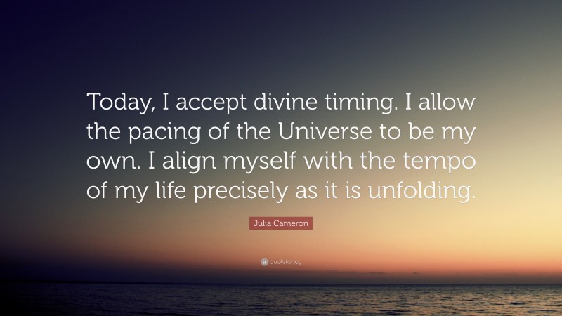 Julia Cameron Quote: “Today, I accept divine timing. I allow the pacing of the Universe to be my own. I align myself with the tempo of my life precisely as it is unfolding.”