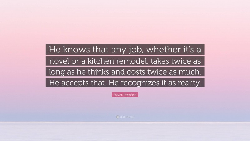 Steven Pressfield Quote: “He knows that any job, whether it’s a novel or a kitchen remodel, takes twice as long as he thinks and costs twice as much. He accepts that. He recognizes it as reality.”