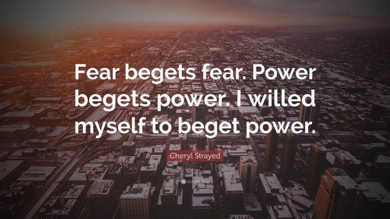 Cheryl Strayed Quote: “Fear begets fear. Power begets power. I willed myself to beget power.”