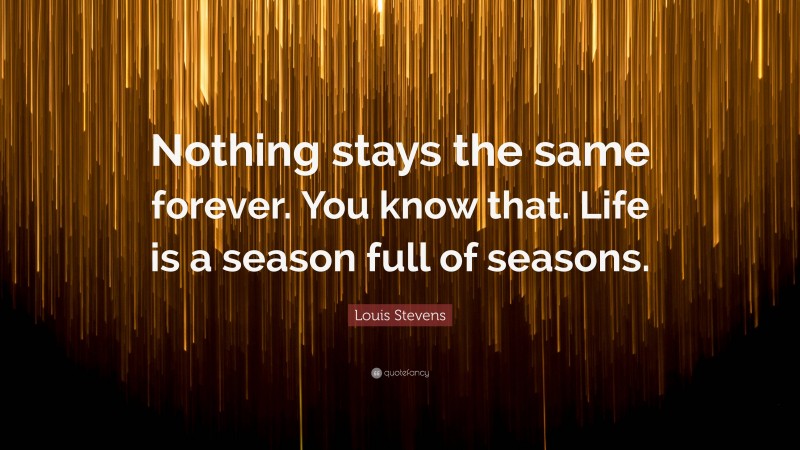 Louis Stevens Quote: “Nothing stays the same forever. You know that. Life is a season full of seasons.”