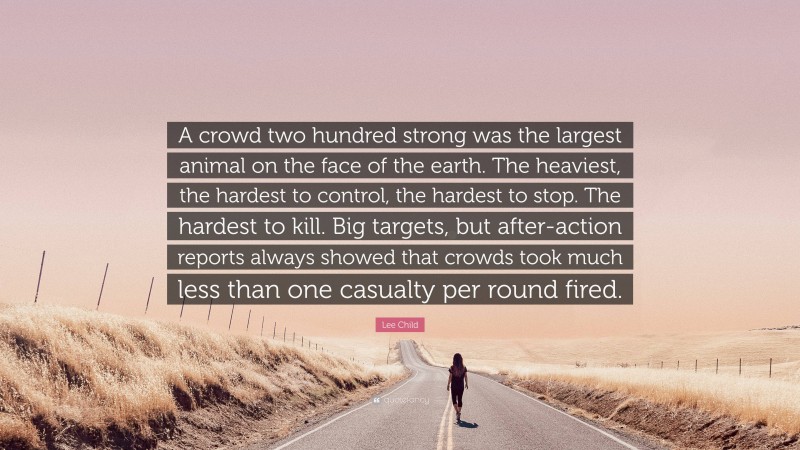 Lee Child Quote: “A crowd two hundred strong was the largest animal on the face of the earth. The heaviest, the hardest to control, the hardest to stop. The hardest to kill. Big targets, but after-action reports always showed that crowds took much less than one casualty per round fired.”