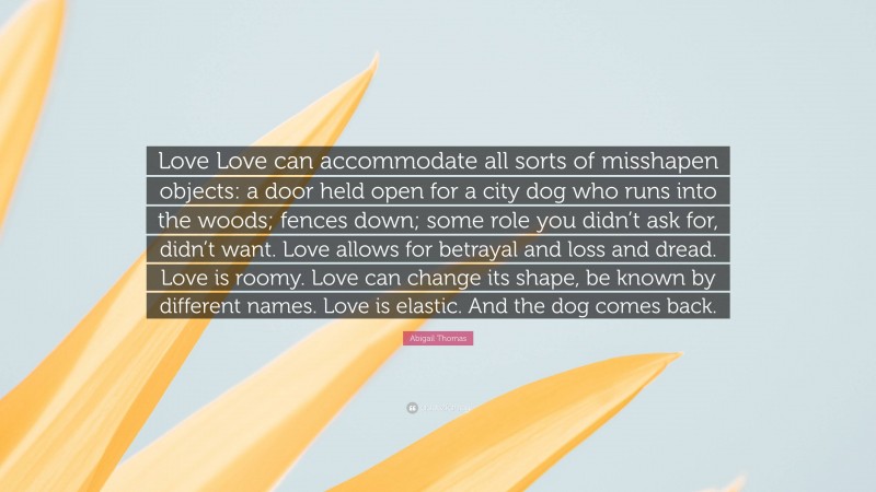 Abigail Thomas Quote: “Love Love can accommodate all sorts of misshapen objects: a door held open for a city dog who runs into the woods; fences down; some role you didn’t ask for, didn’t want. Love allows for betrayal and loss and dread. Love is roomy. Love can change its shape, be known by different names. Love is elastic. And the dog comes back.”