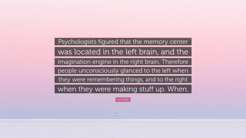 Lee Child Quote: “Psychologists figured that the memory center was located in the left brain, and the imagination engine in the right brain. Therefore people unconsciously glanced to the left when they were remembering things, and to the right when they were making stuff up. When.”