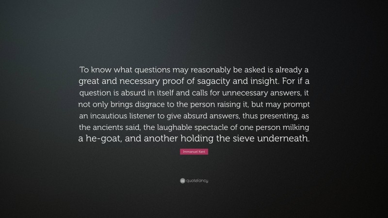 Immanuel Kant Quote: “To know what questions may reasonably be asked is already a great and necessary proof of sagacity and insight. For if a question is absurd in itself and calls for unnecessary answers, it not only brings disgrace to the person raising it, but may prompt an incautious listener to give absurd answers, thus presenting, as the ancients said, the laughable spectacle of one person milking a he-goat, and another holding the sieve underneath.”